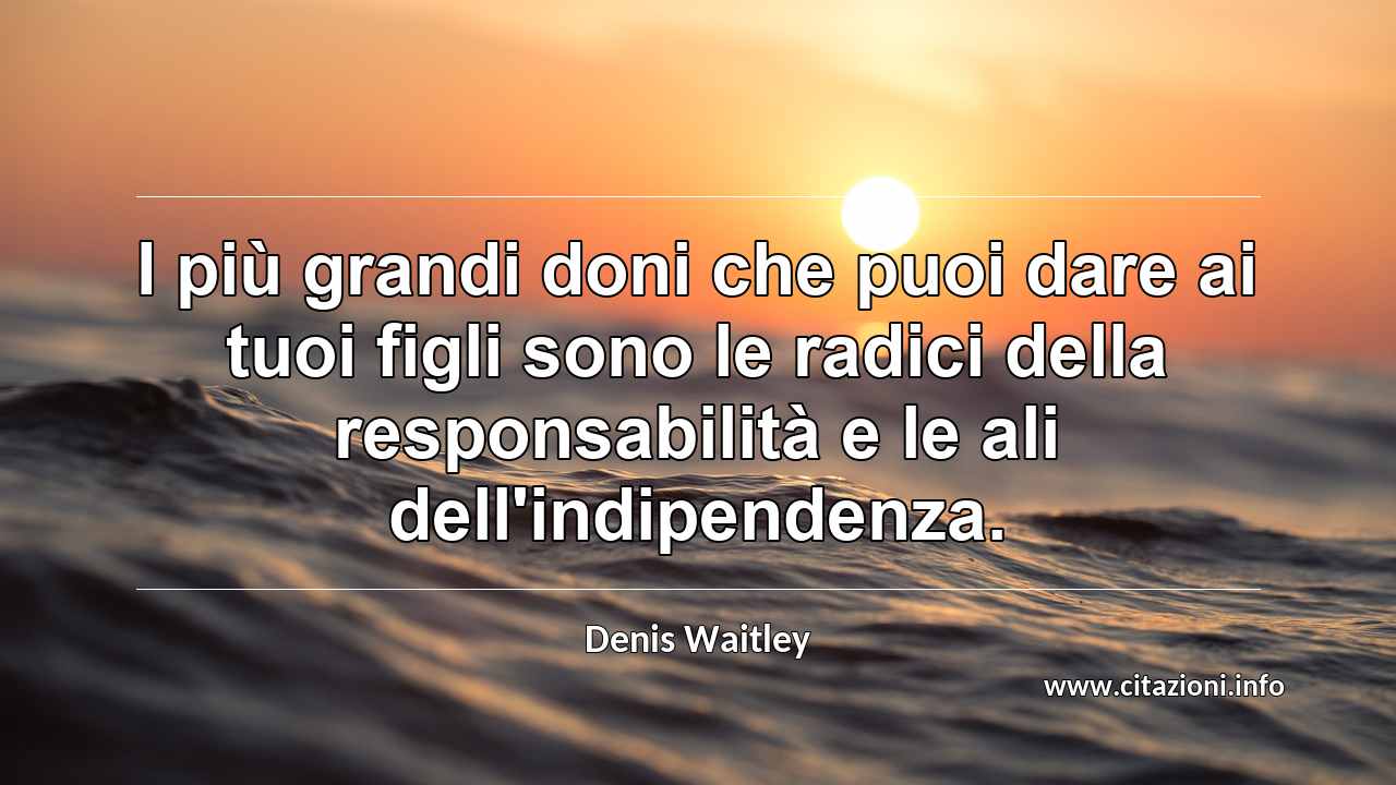 “I più grandi doni che puoi dare ai tuoi figli sono le radici della responsabilità e le ali dell'indipendenza.”