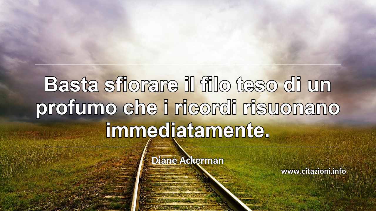 “Basta sfiorare il filo teso di un profumo che i ricordi risuonano immediatamente.”