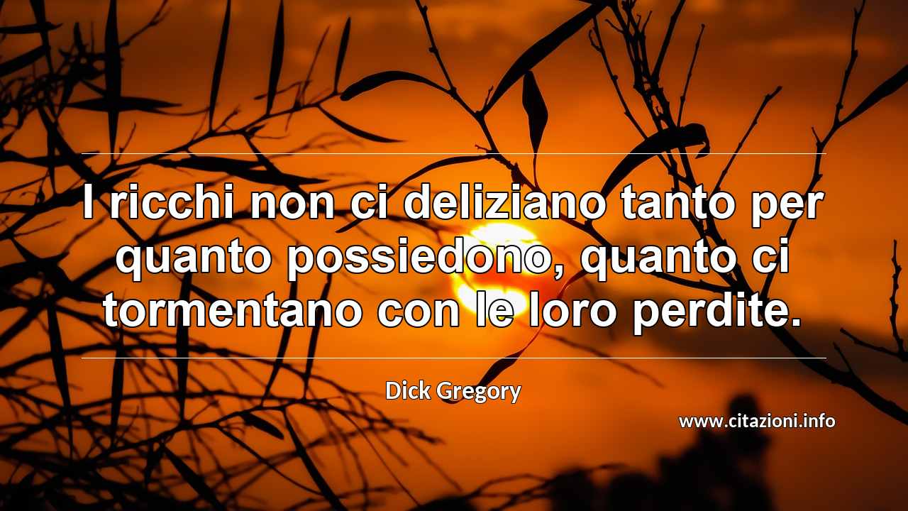 “I ricchi non ci deliziano tanto per quanto possiedono, quanto ci tormentano con le loro perdite.”