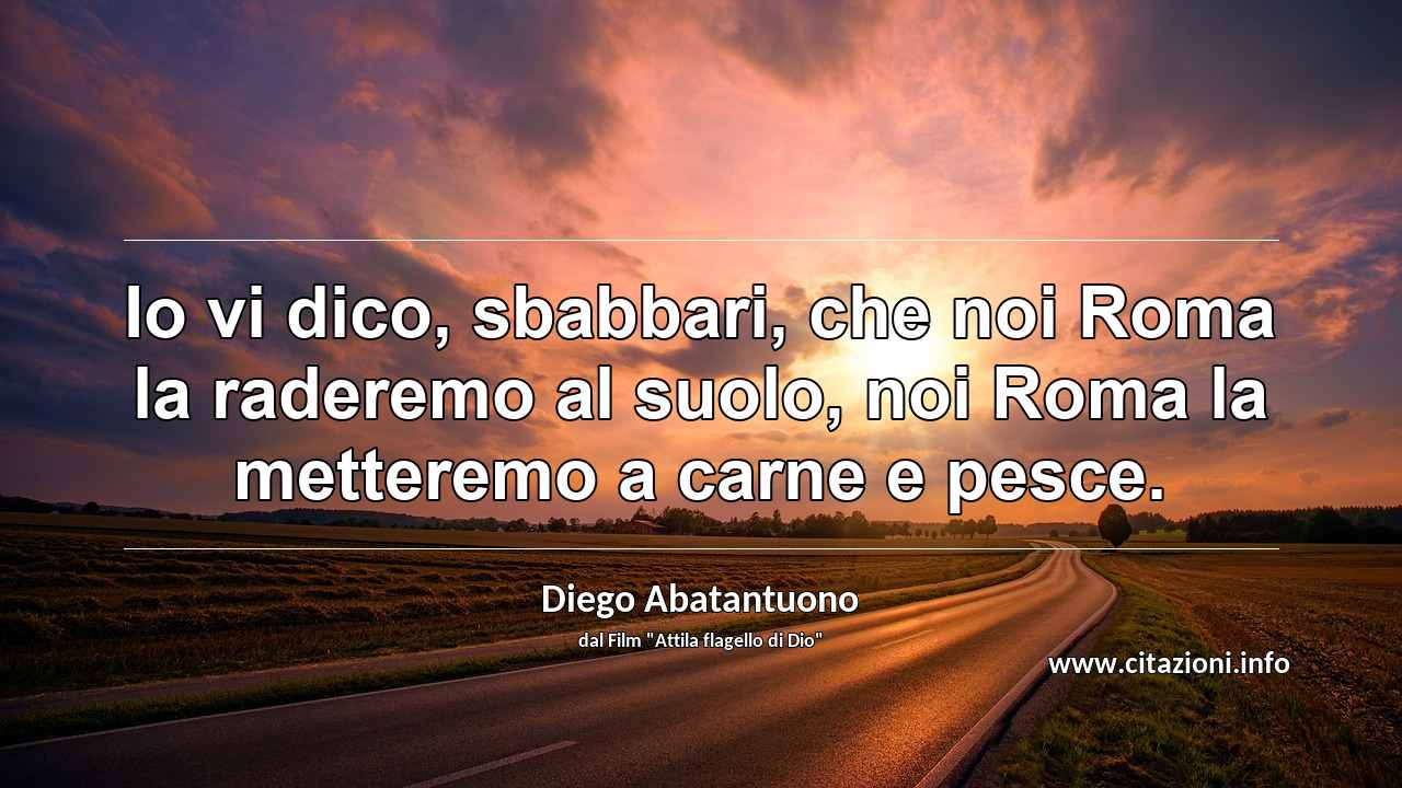 “Io vi dico, sbabbari, che noi Roma la raderemo al suolo, noi Roma la metteremo a carne e pesce.”