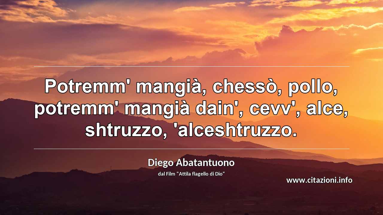 “Potremm' mangià, chessò, pollo, potremm' mangià dain', cevv', alce, shtruzzo, 'alceshtruzzo.”