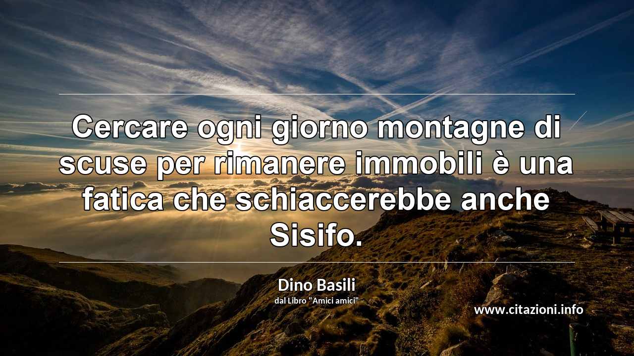 “Cercare ogni giorno montagne di scuse per rimanere immobili è una fatica che schiaccerebbe anche Sisifo.”