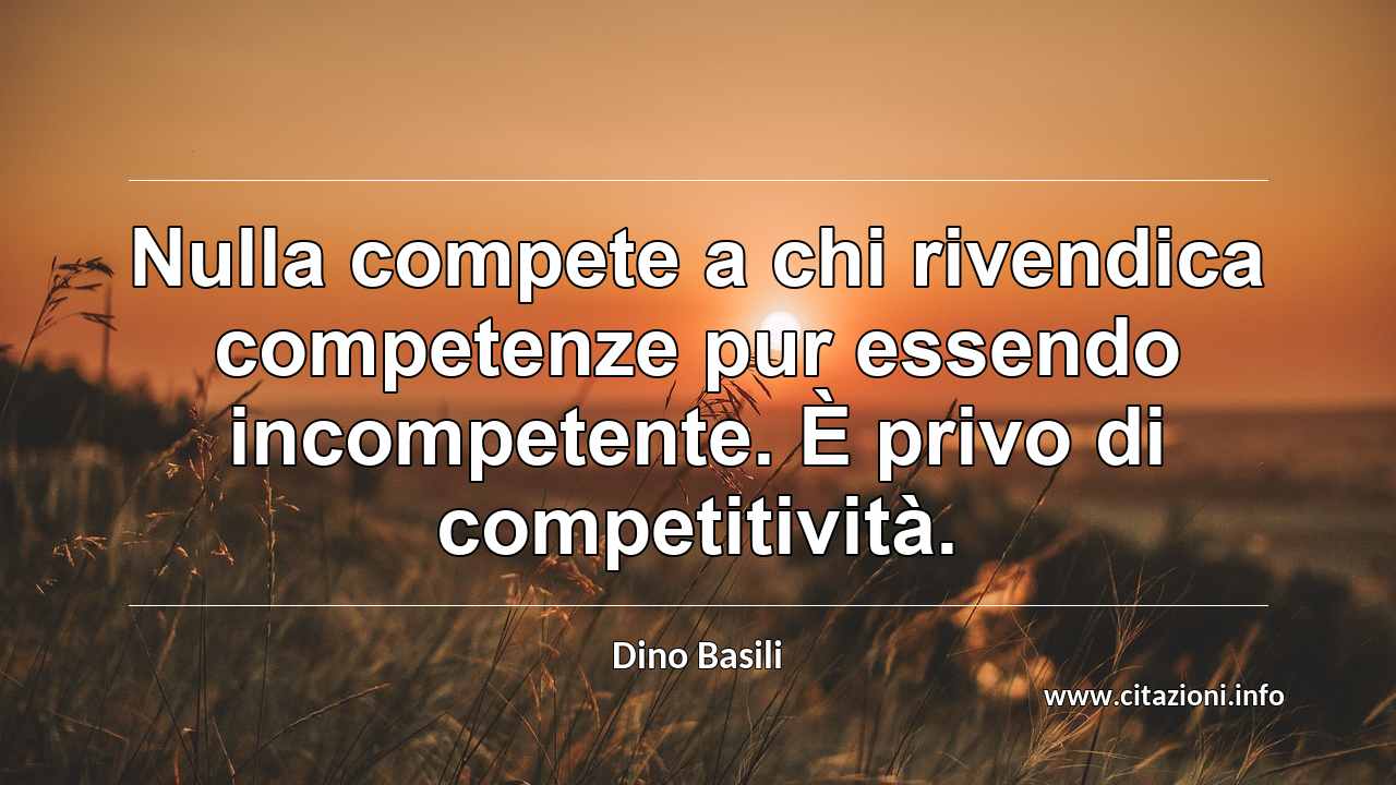 “Nulla compete a chi rivendica competenze pur essendo incompetente. È privo di competitività.”