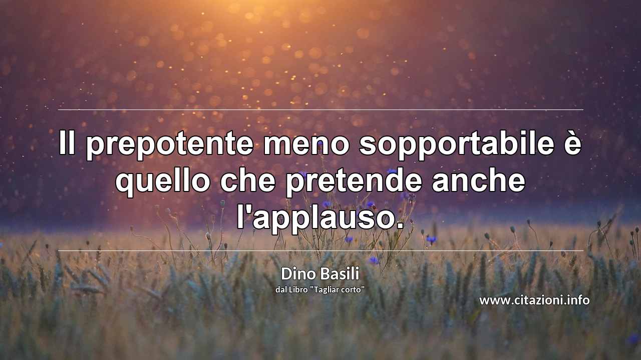 “Il prepotente meno sopportabile è quello che pretende anche l'applauso.”