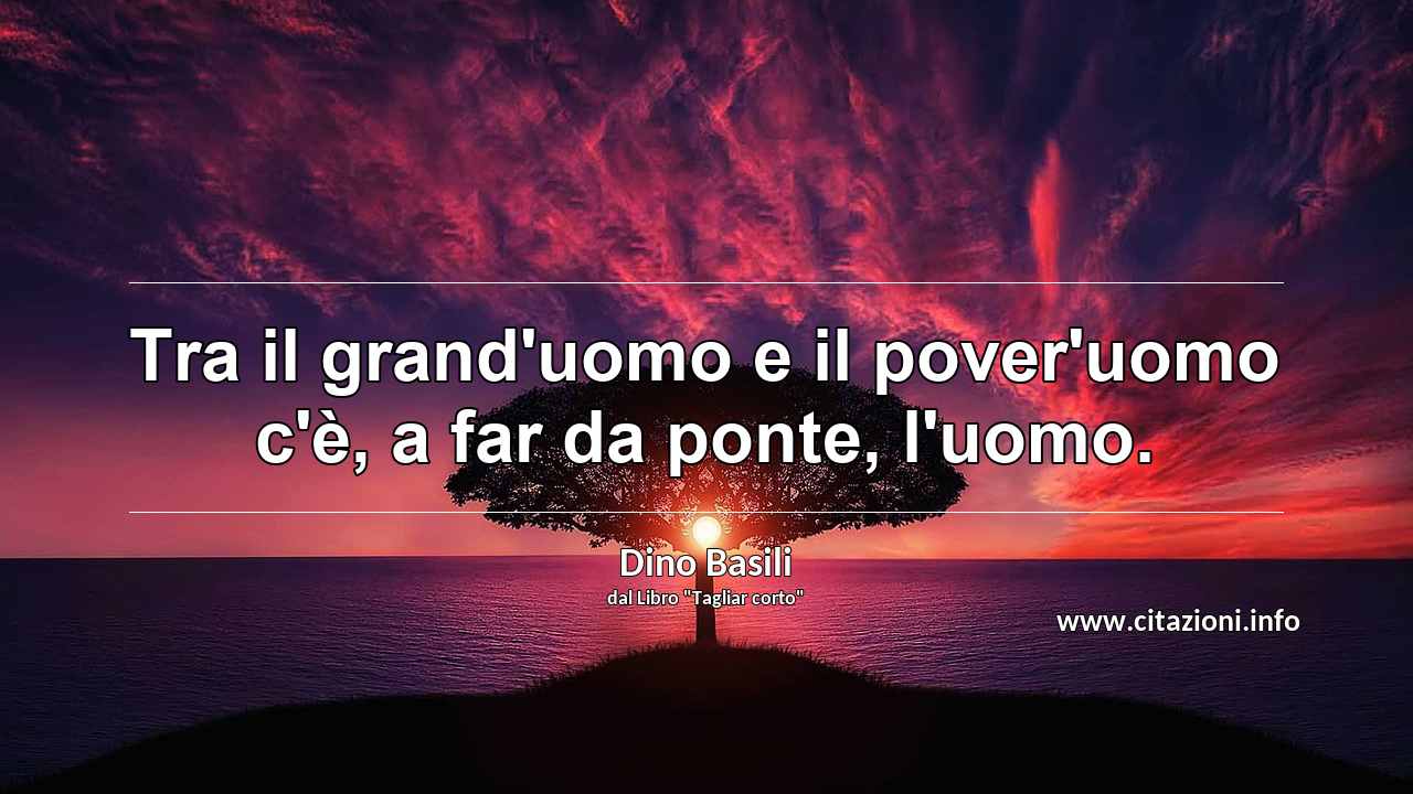 “Tra il grand'uomo e il pover'uomo c'è, a far da ponte, l'uomo.”