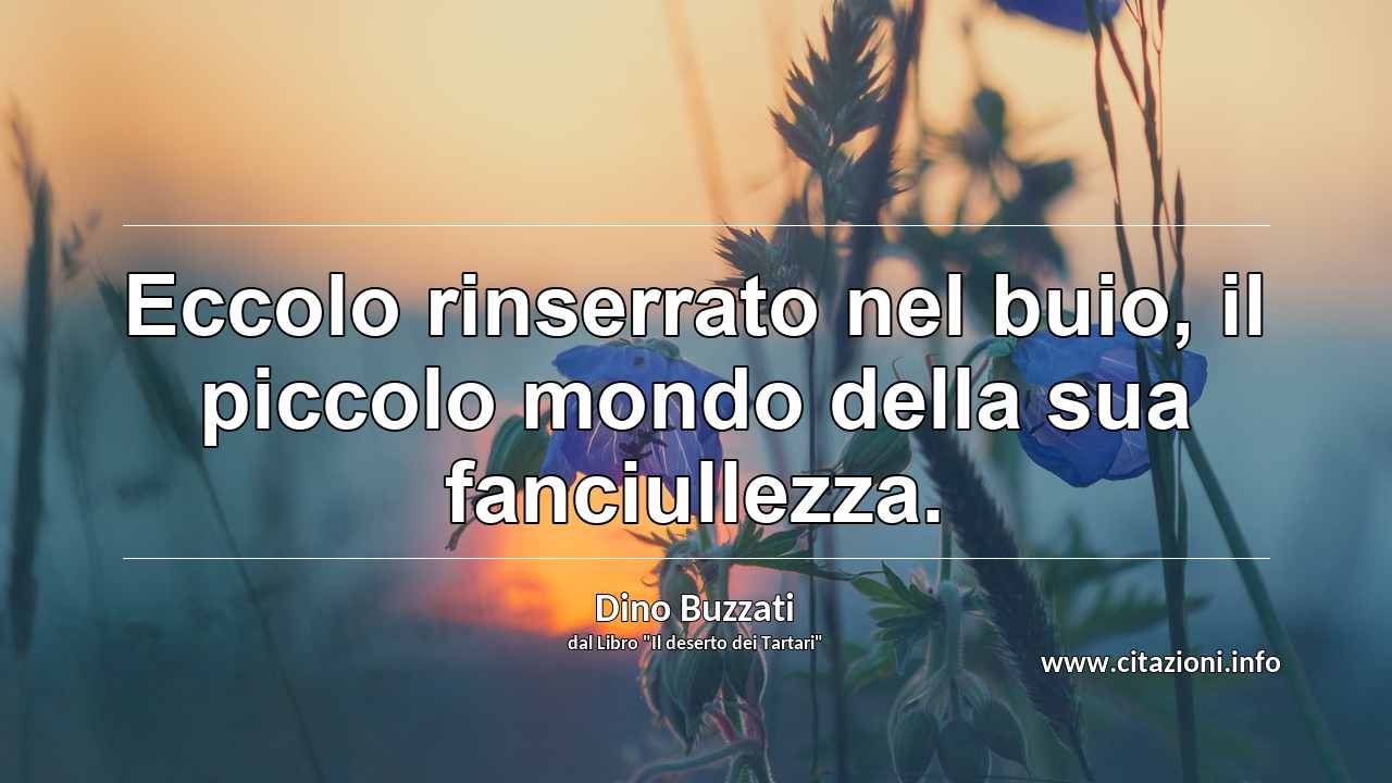 “Eccolo rinserrato nel buio, il piccolo mondo della sua fanciullezza.”