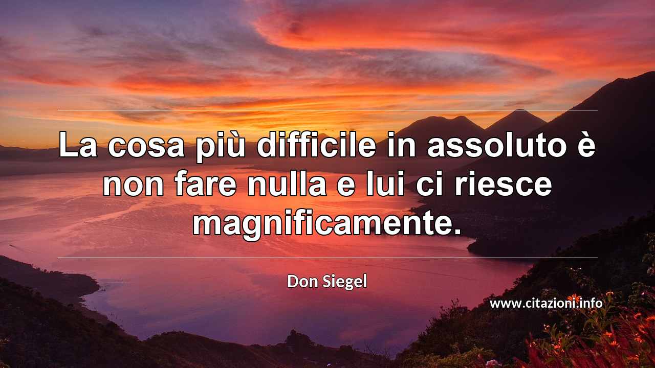 “La cosa più difficile in assoluto è non fare nulla e lui ci riesce magnificamente.”