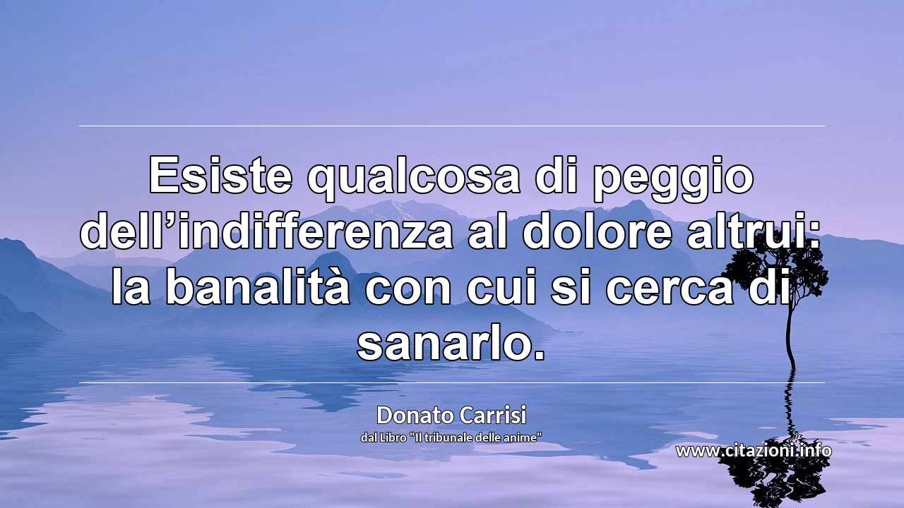 “Esiste qualcosa di peggio dell’indifferenza al dolore altrui: la banalità con cui si cerca di sanarlo.”