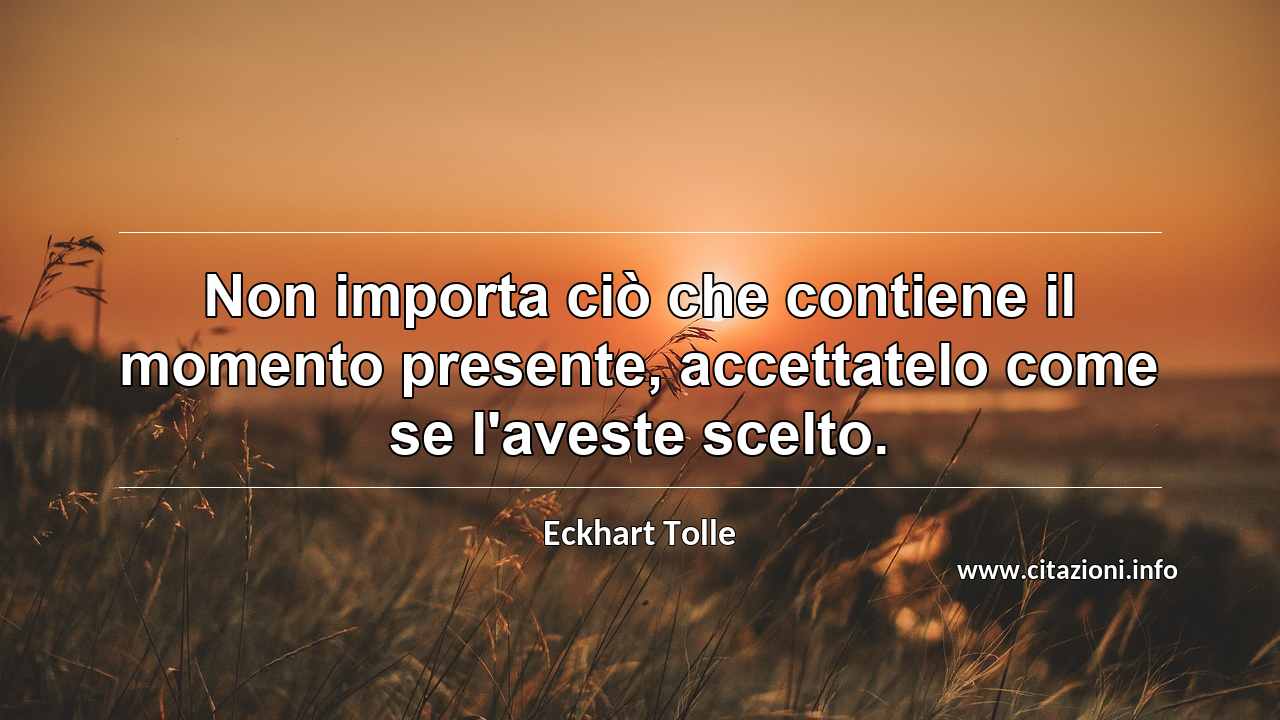 “Non importa ciò che contiene il momento presente, accettatelo come se l'aveste scelto.”