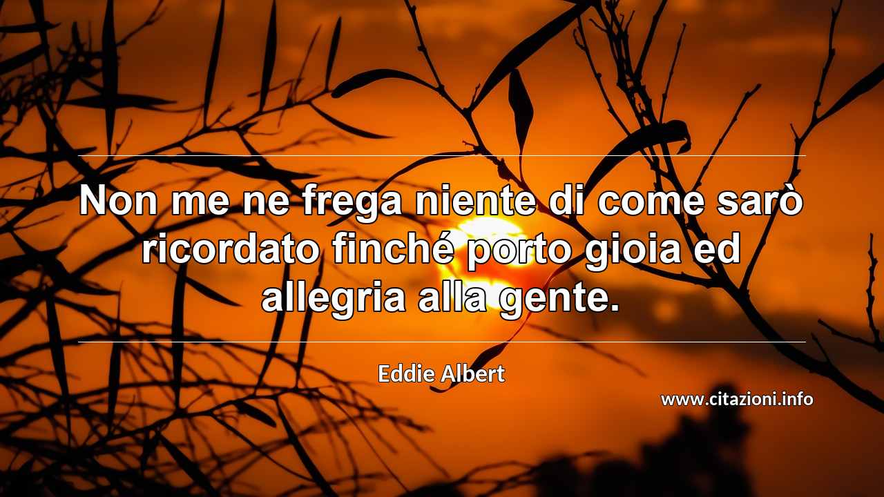 “Non me ne frega niente di come sarò ricordato finché porto gioia ed allegria alla gente.”