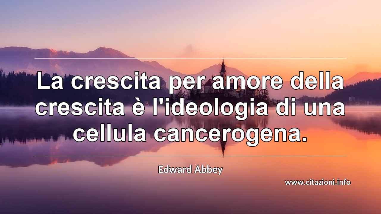 “La crescita per amore della crescita è l'ideologia di una cellula cancerogena.”
