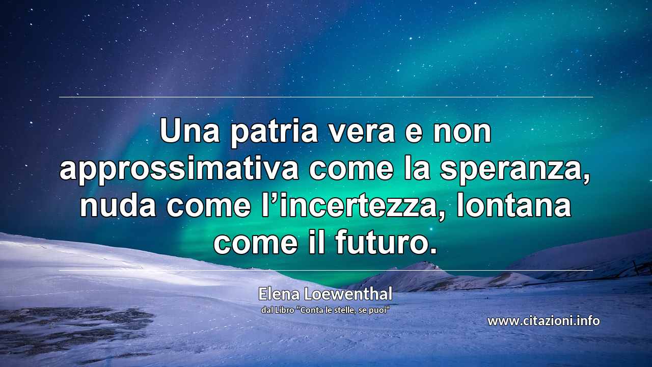 “Una patria vera e non approssimativa come la speranza, nuda come l’incertezza, lontana come il futuro.”