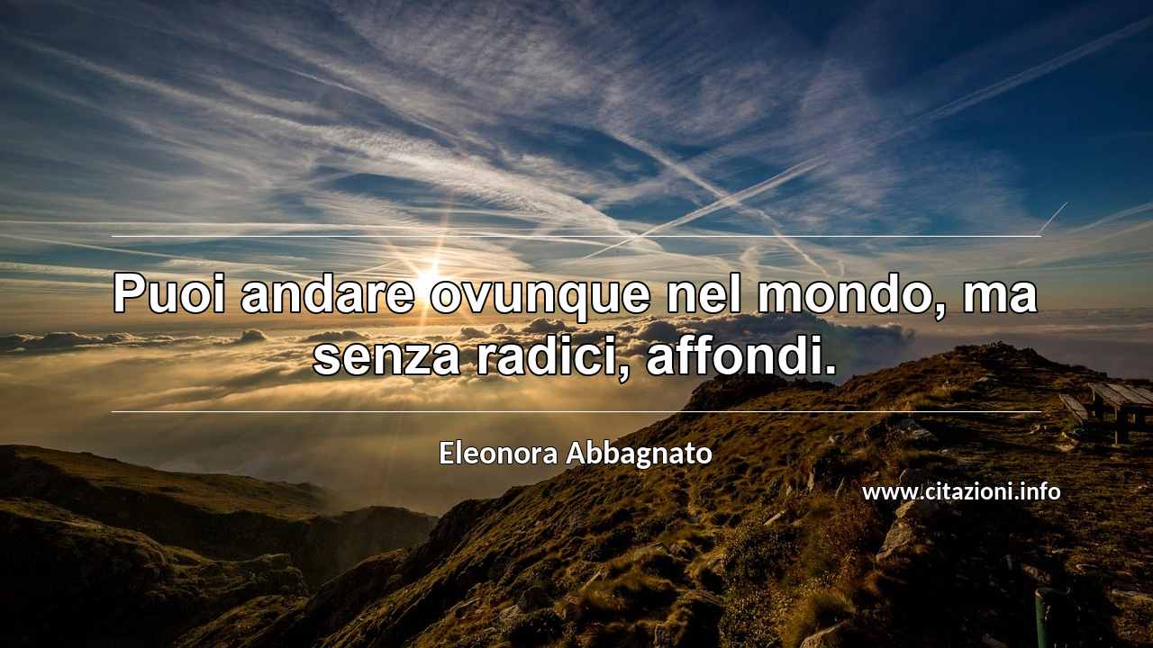 “Puoi andare ovunque nel mondo, ma senza radici, affondi.”