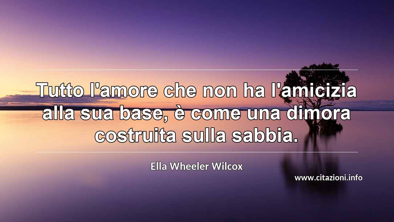 “Tutto l'amore che non ha l'amicizia alla sua base, è come una dimora costruita sulla sabbia.”
