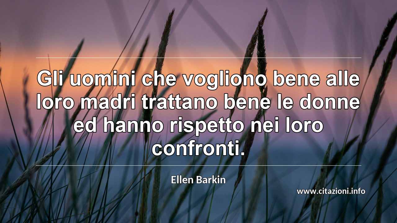 “Gli uomini che vogliono bene alle loro madri trattano bene le donne ed hanno rispetto nei loro confronti.”