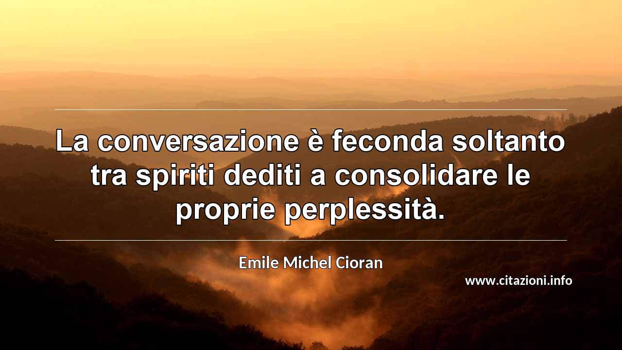“La conversazione è feconda soltanto tra spiriti dediti a consolidare le proprie perplessità.”