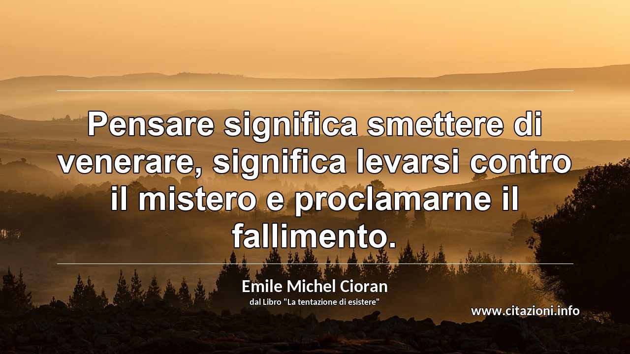 “Pensare significa smettere di venerare, significa levarsi contro il mistero e proclamarne il fallimento.”