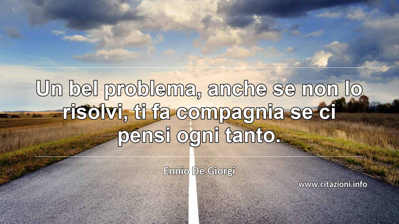 “Un bel problema, anche se non lo risolvi, ti fa compagnia se ci pensi ogni tanto.”