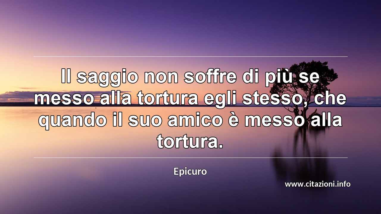 “Il saggio non soffre di più se messo alla tortura egli stesso, che quando il suo amico è messo alla tortura.”