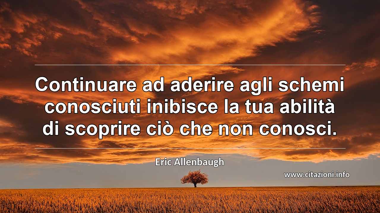 “Continuare ad aderire agli schemi conosciuti inibisce la tua abilità di scoprire ciò che non conosci.”