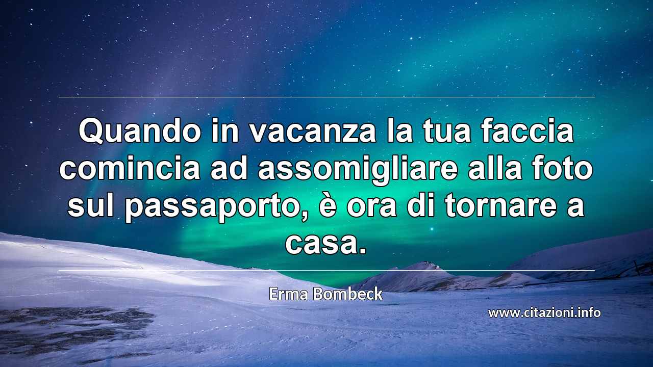 “Quando in vacanza la tua faccia comincia ad assomigliare alla foto sul passaporto, è ora di tornare a casa.”