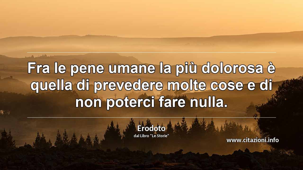 “Fra le pene umane la più dolorosa è quella di prevedere molte cose e di non poterci fare nulla.”