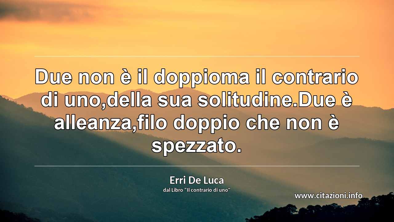 “Due non è il doppioma il contrario di uno,della sua solitudine.Due è alleanza,filo doppio che non è spezzato.”