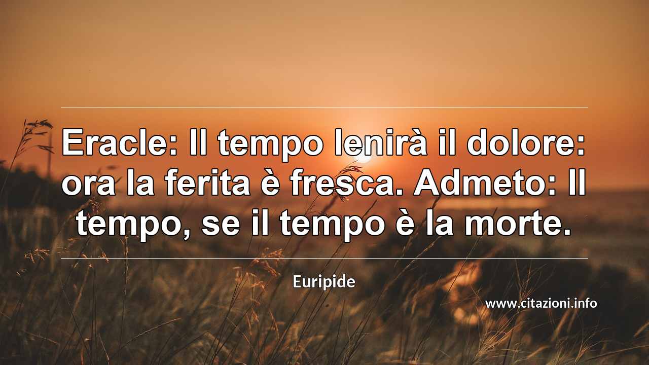 “Eracle: Il tempo lenirà il dolore: ora la ferita è fresca. Admeto: Il tempo, se il tempo è la morte.”