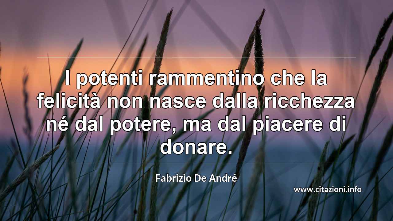“I potenti rammentino che la felicità non nasce dalla ricchezza né dal potere, ma dal piacere di donare.”