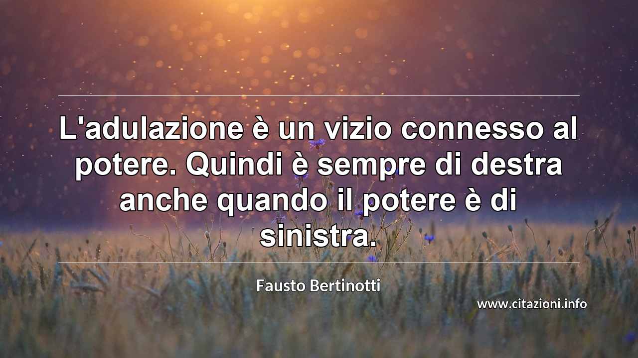 “L'adulazione è un vizio connesso al potere. Quindi è sempre di destra anche quando il potere è di sinistra.”