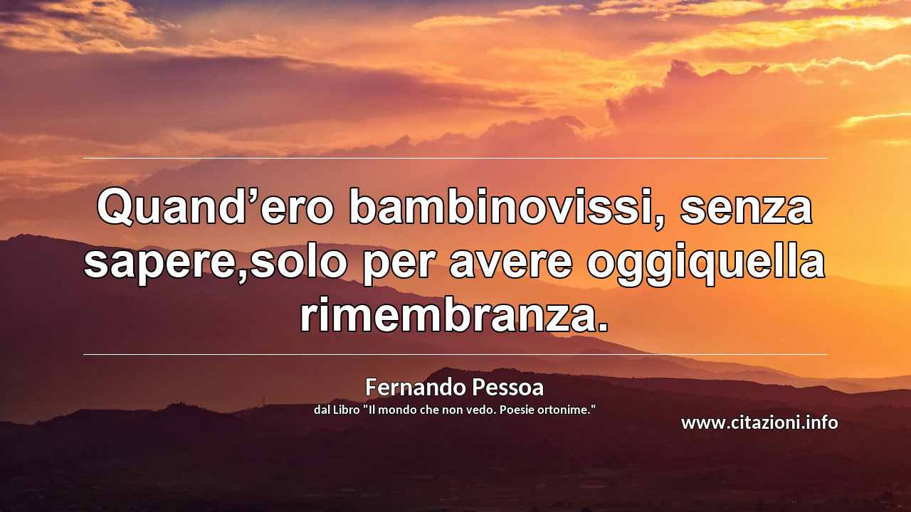“Quand’ero bambinovissi, senza sapere,solo per avere oggiquella rimembranza.”