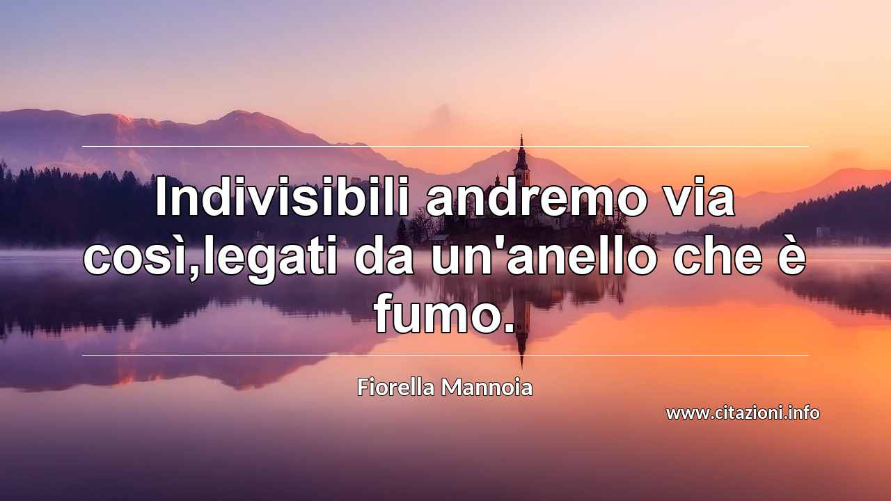 “Indivisibili andremo via così,legati da un'anello che è fumo.”