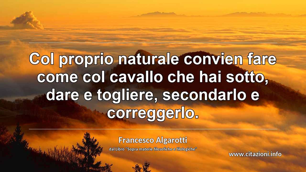 “Col proprio naturale convien fare come col cavallo che hai sotto, dare e togliere, secondarlo e correggerlo.”