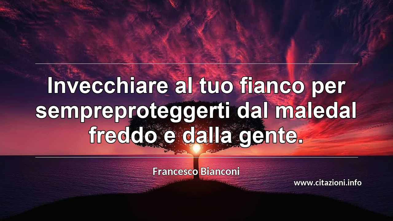“Invecchiare al tuo fianco per sempreproteggerti dal maledal freddo e dalla gente.”