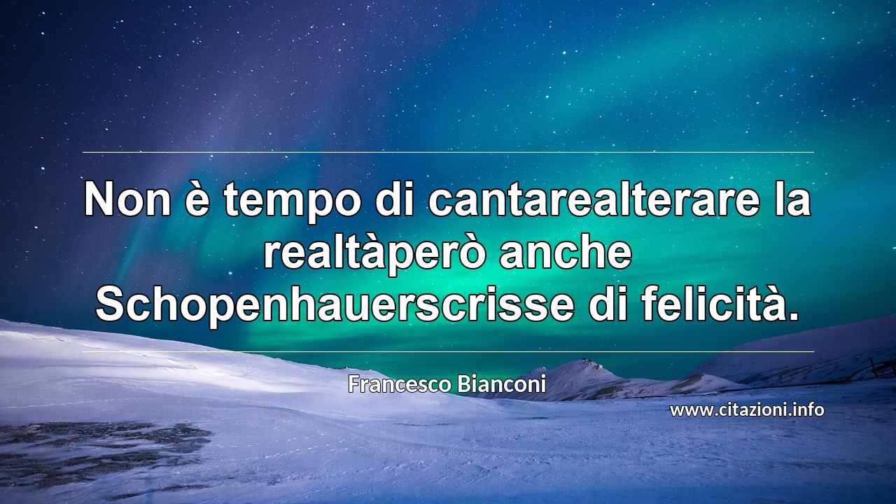 “Non è tempo di cantarealterare la realtàperò anche Schopenhauerscrisse di felicità.”