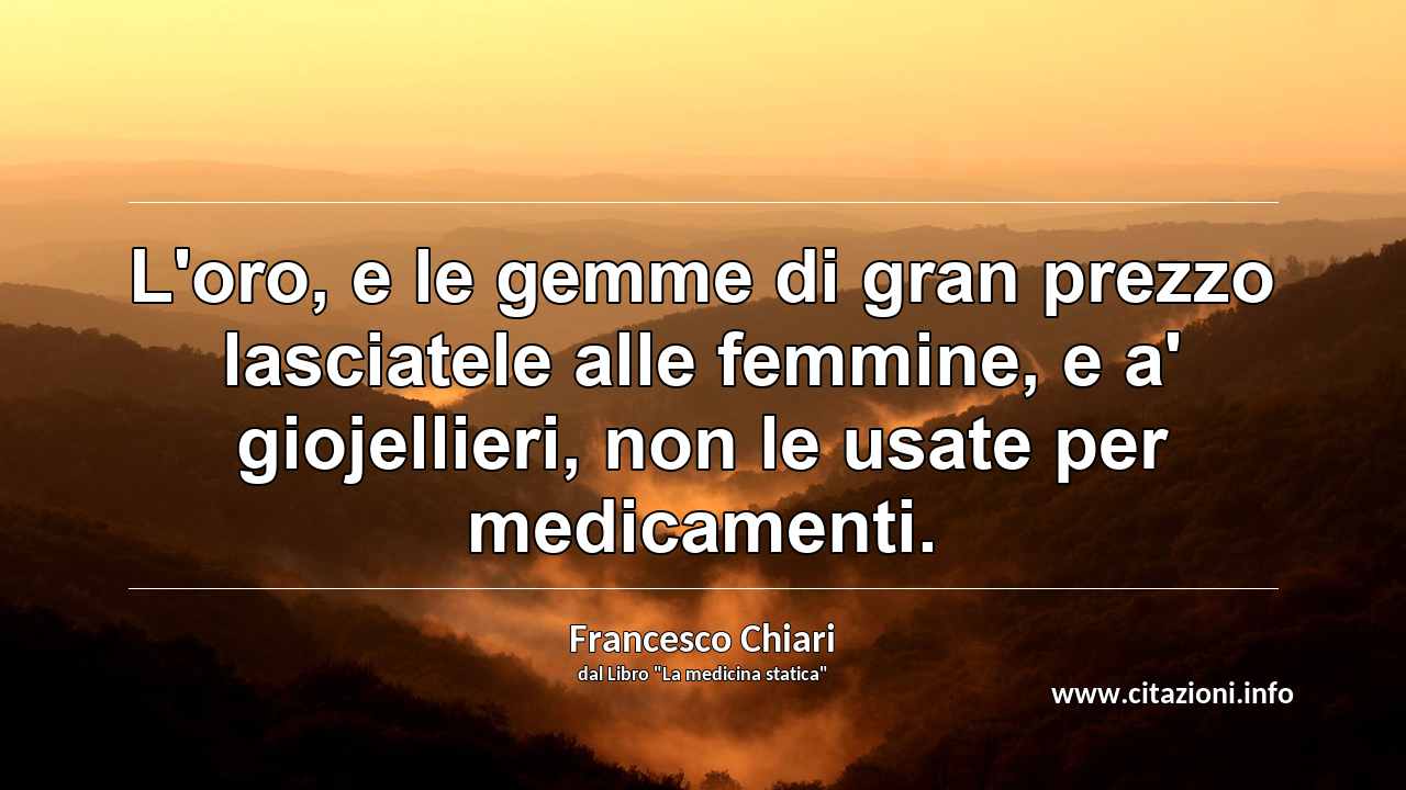“L'oro, e le gemme di gran prezzo lasciatele alle femmine, e a' giojellieri, non le usate per medicamenti.”