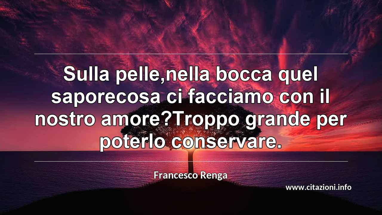 “Sulla pelle,nella bocca quel saporecosa ci facciamo con il nostro amore?Troppo grande per poterlo conservare.”