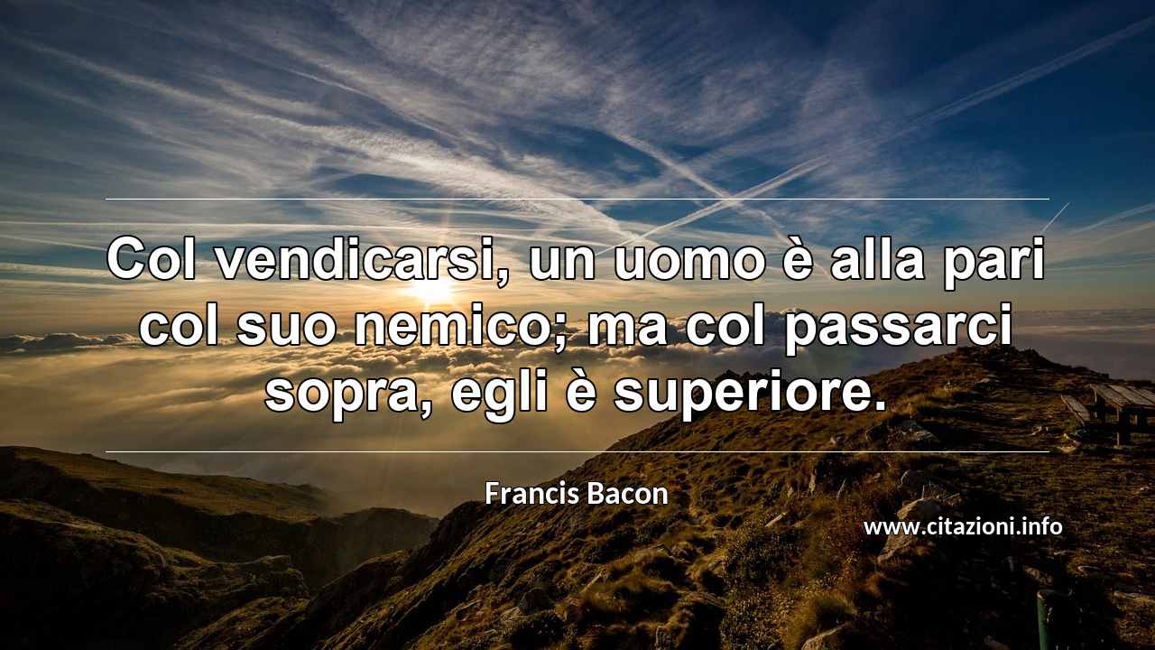 “Col vendicarsi, un uomo è alla pari col suo nemico; ma col passarci sopra, egli è superiore.”
