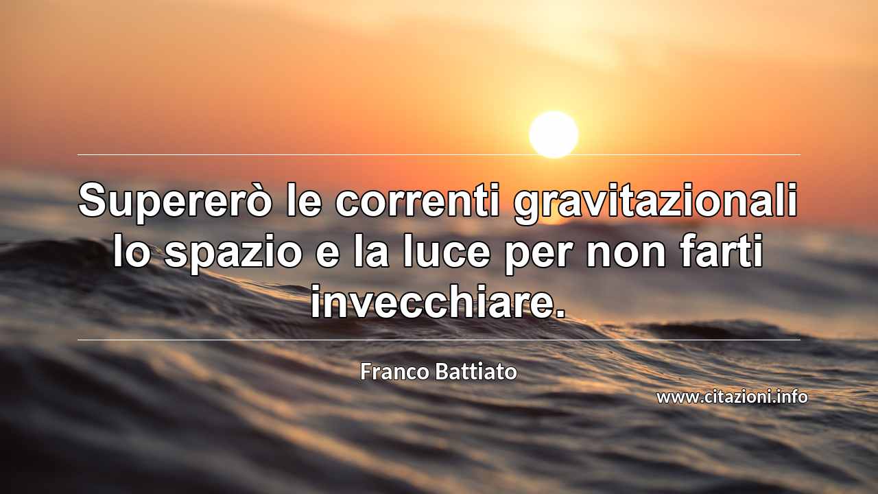 “Supererò le correnti gravitazionali lo spazio e la luce per non farti invecchiare.”