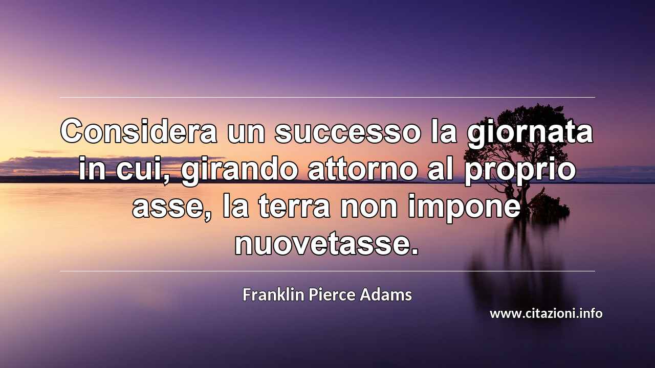 “Considera un successo la giornata in cui, girando attorno al proprio asse, la terra non impone nuovetasse.”