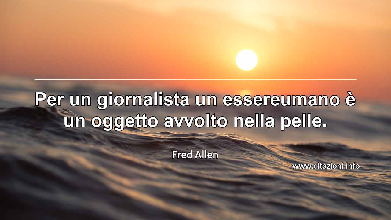 “Per un giornalista un essereumano è un oggetto avvolto nella pelle.”