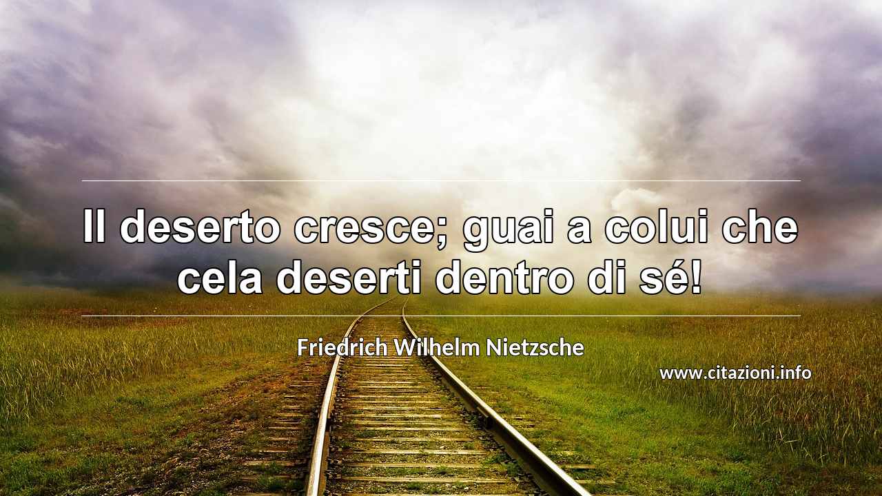 “Il deserto cresce; guai a colui che cela deserti dentro di sé!”