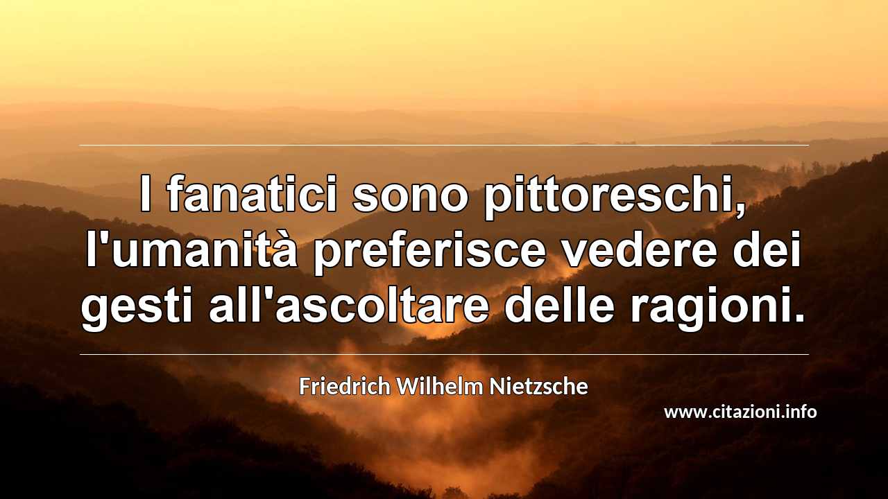 “I fanatici sono pittoreschi, l'umanità preferisce vedere dei gesti all'ascoltare delle ragioni.”