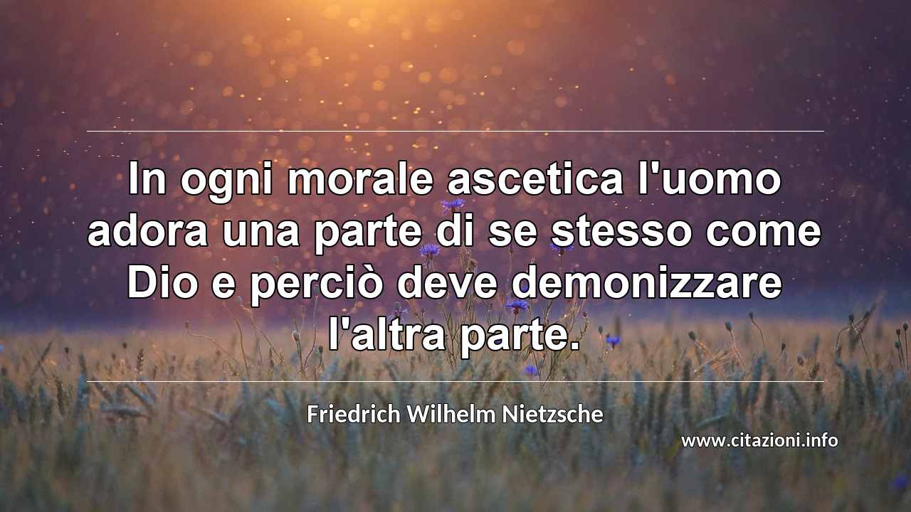 “In ogni morale ascetica l'uomo adora una parte di se stesso come Dio e perciò deve demonizzare l'altra parte.”