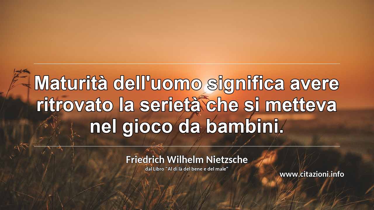 “Maturità dell'uomo significa avere ritrovato la serietà che si metteva nel gioco da bambini.”
