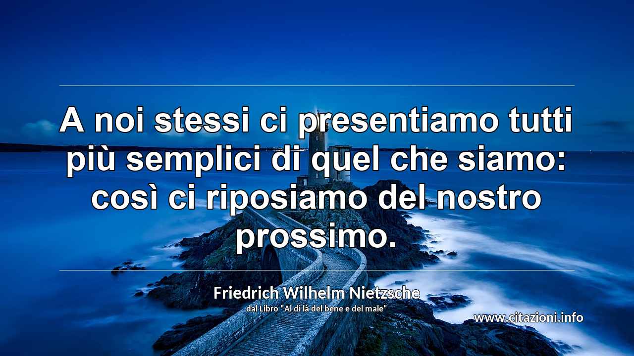 “A noi stessi ci presentiamo tutti più semplici di quel che siamo: così ci riposiamo del nostro prossimo.”