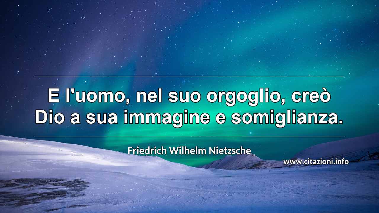 “E l'uomo, nel suo orgoglio, creò Dio a sua immagine e somiglianza.”