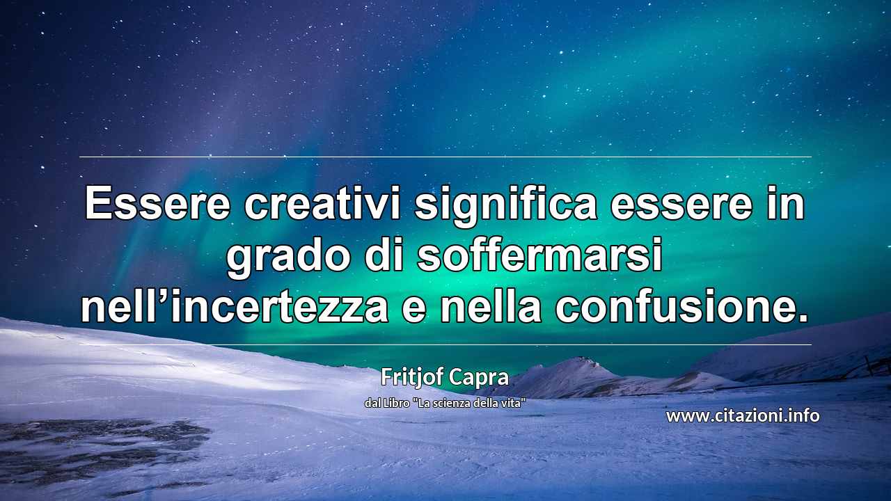 “Essere creativi significa essere in grado di soffermarsi nell’incertezza e nella confusione.”