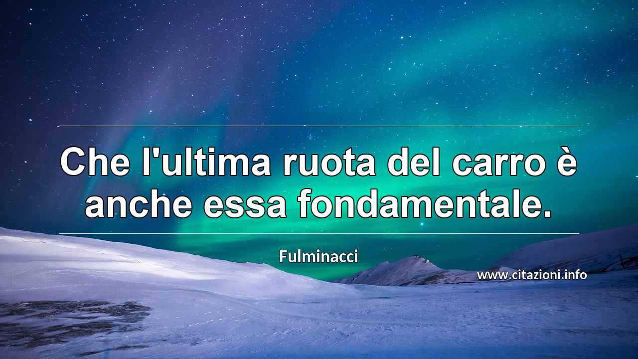 “Che l'ultima ruota del carro è anche essa fondamentale.”