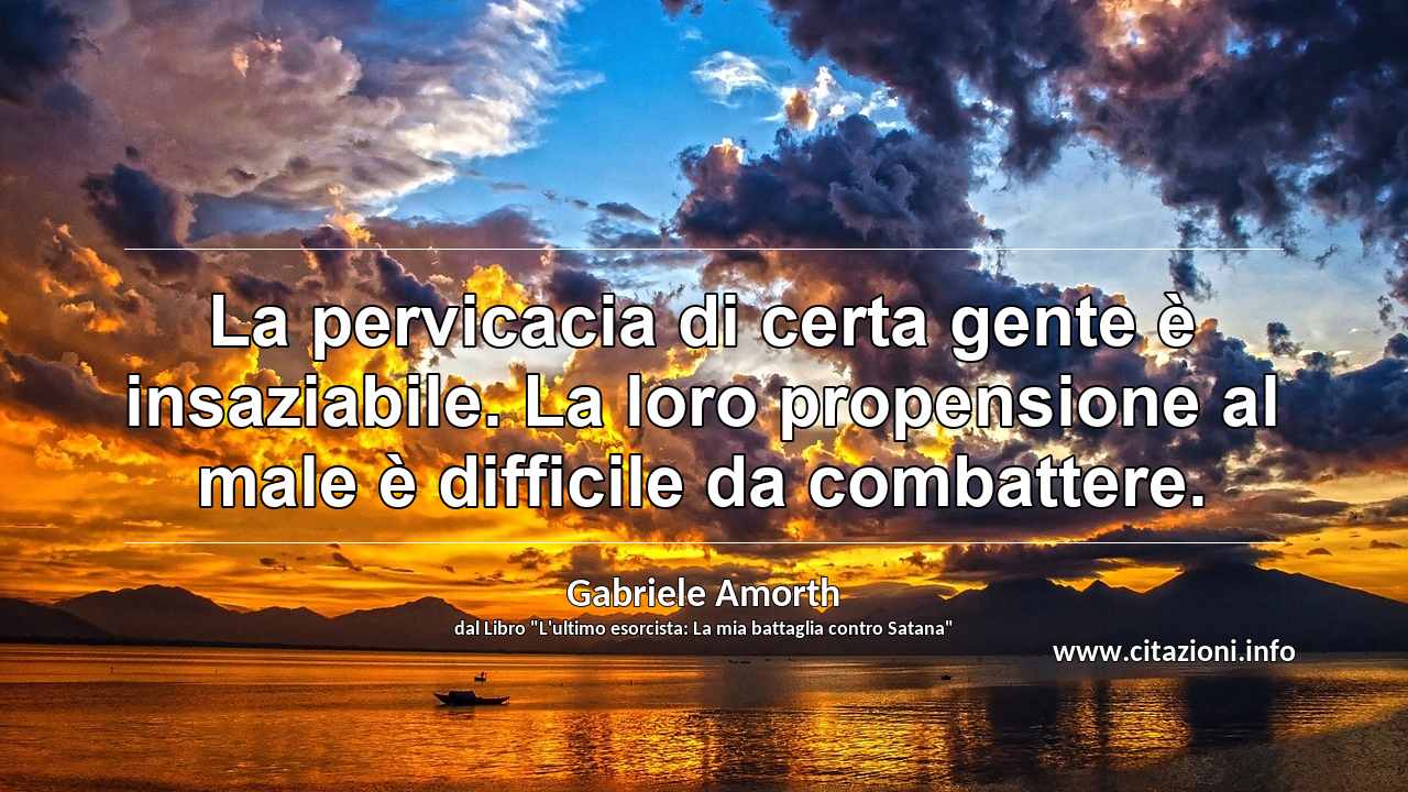 “La pervicacia di certa gente è insaziabile. La loro propensione al male è difficile da combattere.”